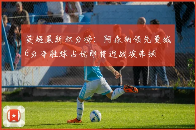 英超最新积分榜：阿森纳领先曼城6分净胜球占优即将迎战埃弗顿