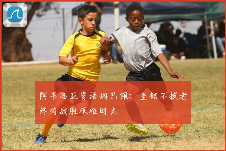 阿韦洛亚寄语姆巴佩：坚韧不拔者终将战胜艰难时光