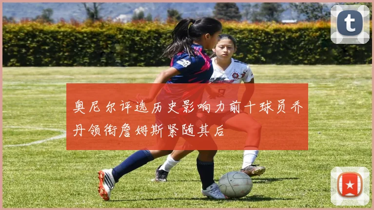 奥尼尔评选历史影响力前十球员乔丹领衔詹姆斯紧随其后