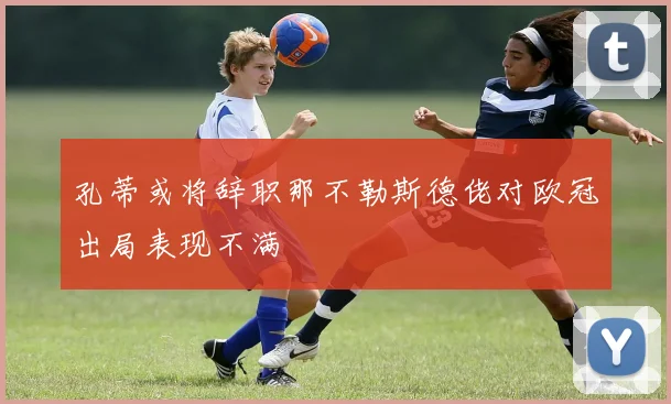 孔蒂或将辞职那不勒斯德佬对欧冠出局表现不满