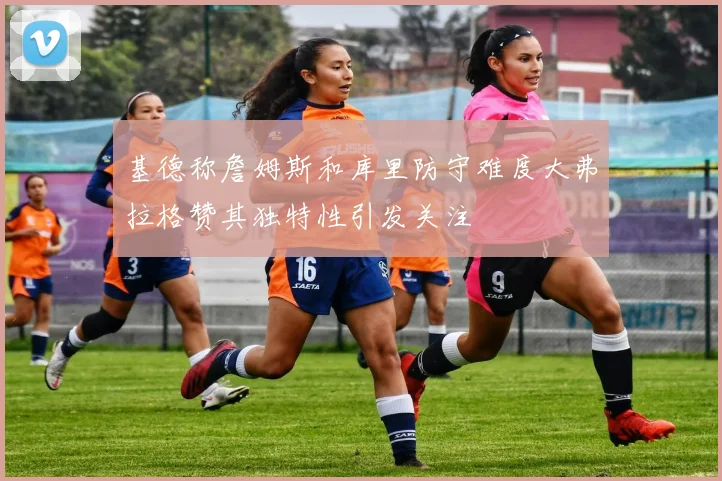 基德称詹姆斯和库里防守难度大弗拉格赞其独特性引发关注