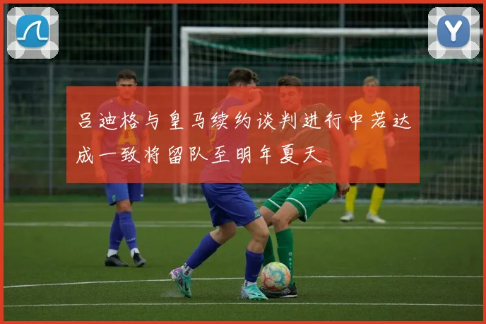 吕迪格与皇马续约谈判进行中若达成一致将留队至明年夏天