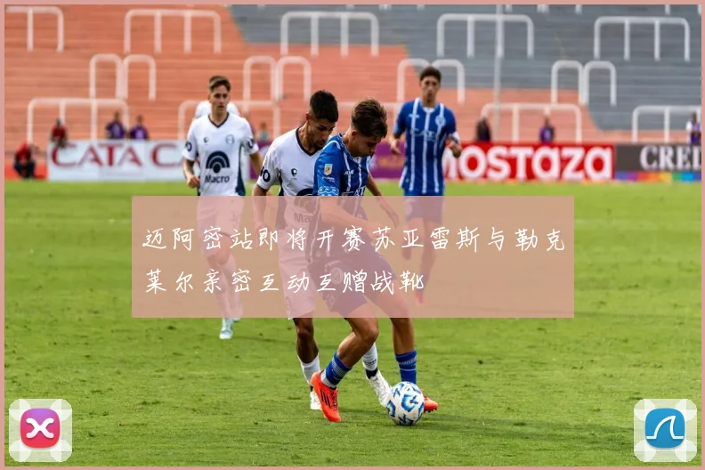 迈阿密站即将开赛苏亚雷斯与勒克莱尔亲密互动互赠战靴