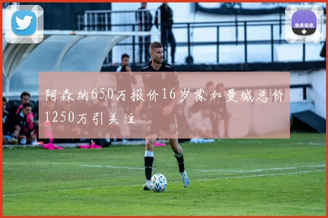 阿森纳650万报价16岁蒙加曼城总价1250万引关注