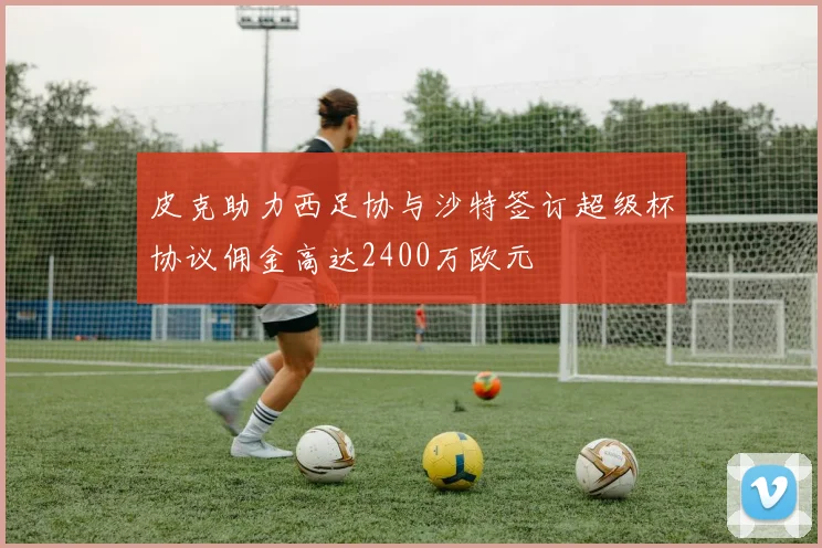 皮克助力西足协与沙特签订超级杯协议佣金高达2400万欧元