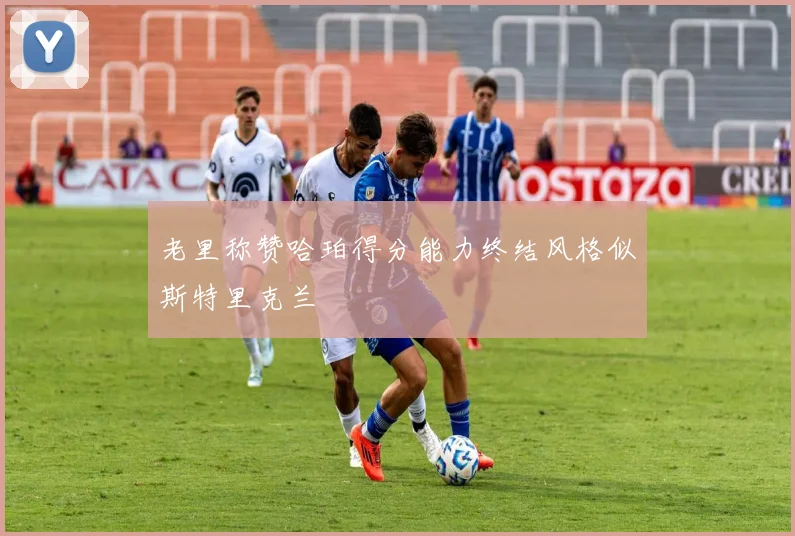 老里称赞哈珀得分能力终结风格似斯特里克兰