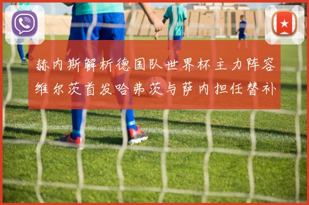 赫内斯解析德国队世界杯主力阵容维尔茨首发哈弗茨与萨内担任替补