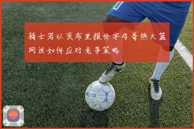 骑士若以莫布里报价字母哥热火篮网该如何应对竞争策略