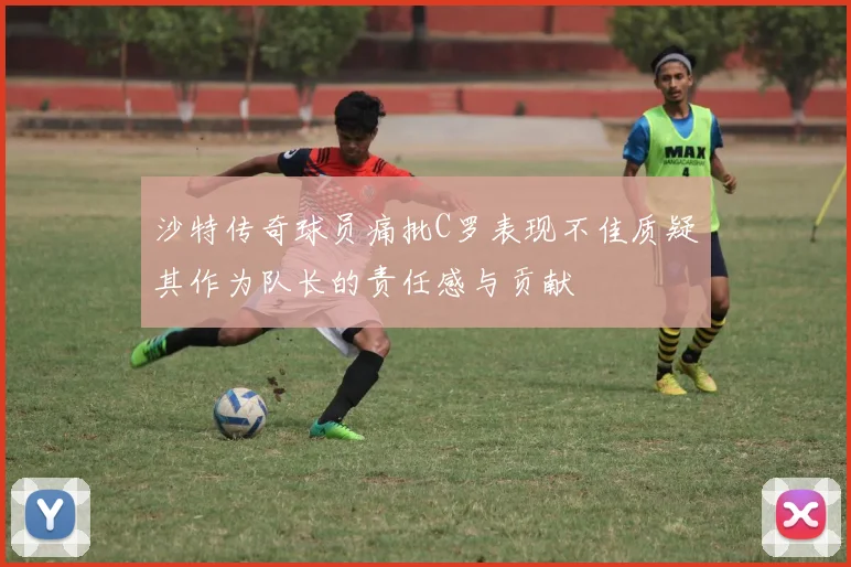 沙特传奇球员痛批C罗表现不佳质疑其作为队长的责任感与贡献