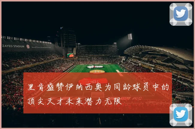 里肯盛赞伊纳西奥为同龄球员中的顶尖天才未来潜力无限