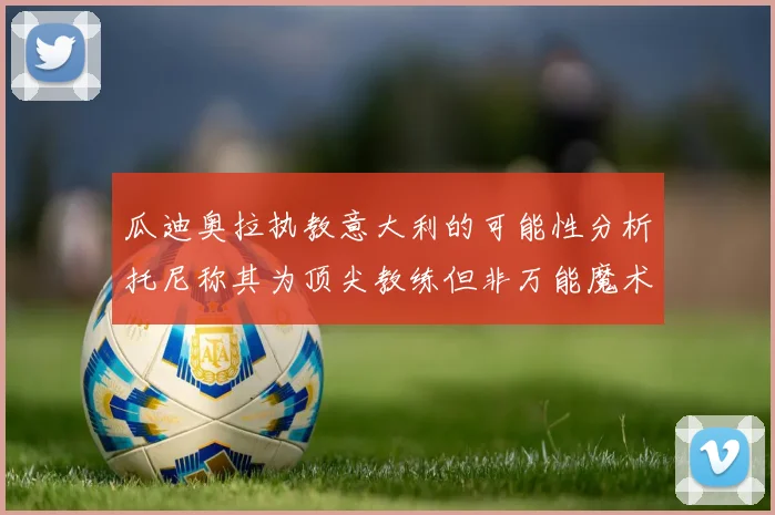 瓜迪奥拉执教意大利的可能性分析托尼称其为顶尖教练但非万能魔术师