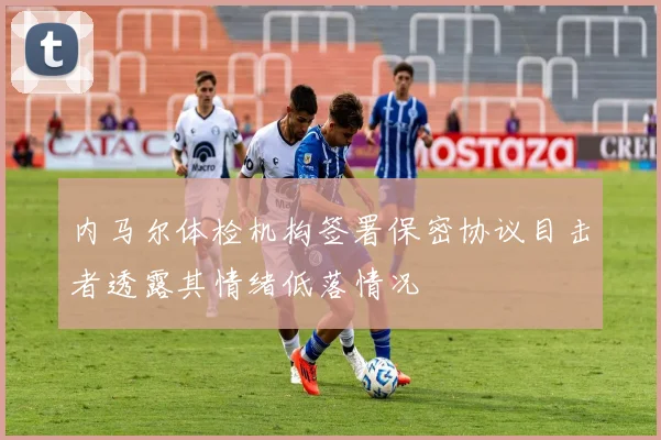 内马尔体检机构签署保密协议目击者透露其情绪低落情况