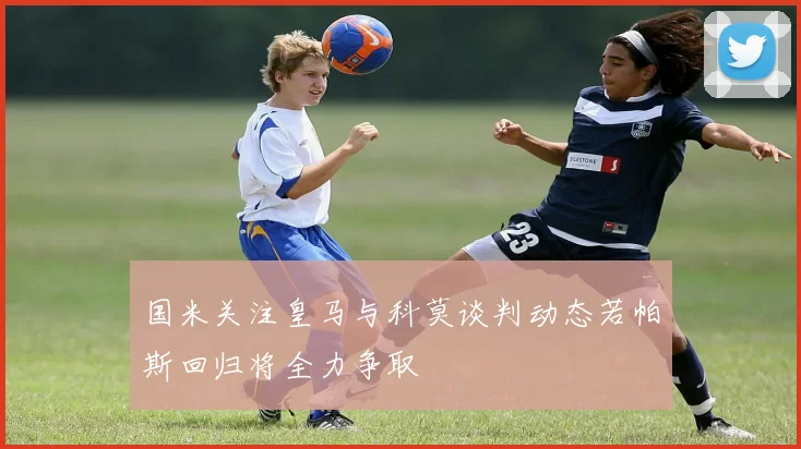 国米关注皇马与科莫谈判动态若帕斯回归将全力争取
